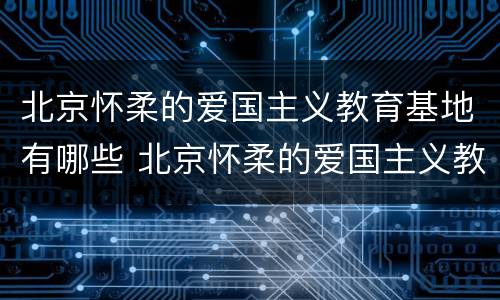 北京怀柔的爱国主义教育基地有哪些 北京怀柔的爱国主义教育基地有哪些地方