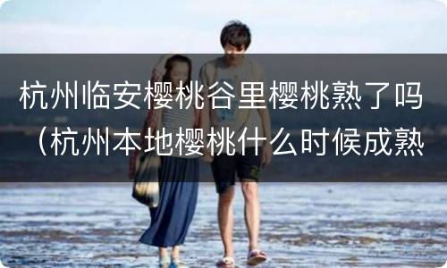 杭州临安樱桃谷里樱桃熟了吗（杭州本地樱桃什么时候成熟）