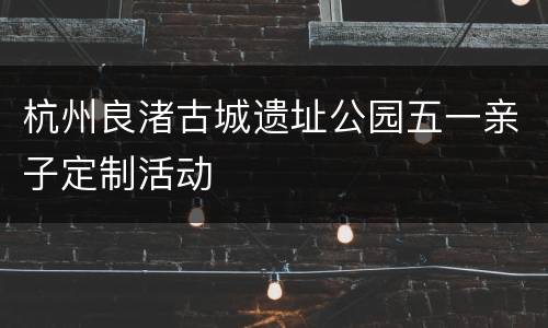 杭州良渚古城遗址公园五一亲子定制活动