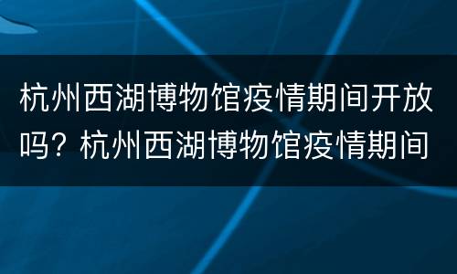 杭州西湖博物馆疫情期间开放吗? 杭州西湖博物馆疫情期间开放吗现在