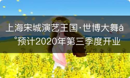 上海宋城演艺王国·世博大舞台预计2020年第三季度开业