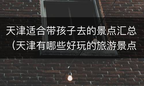 天津适合带孩子去的景点汇总（天津有哪些好玩的旅游景点带孩子）