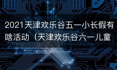 2021天津欢乐谷五一小长假有啥活动（天津欢乐谷六一儿童节）