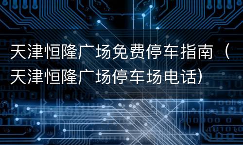 天津恒隆广场免费停车指南（天津恒隆广场停车场电话）