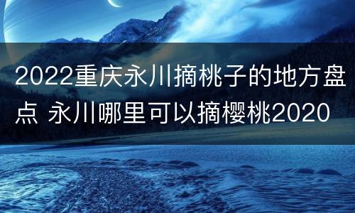 2022重庆永川摘桃子的地方盘点 永川哪里可以摘樱桃2020
