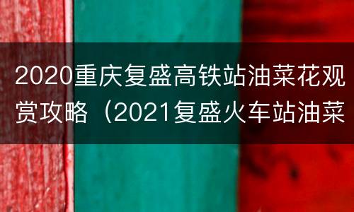 2020重庆复盛高铁站油菜花观赏攻略（2021复盛火车站油菜花开了吗）