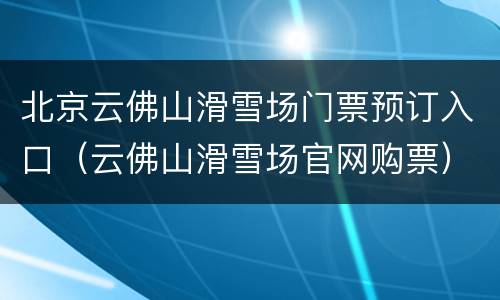 北京云佛山滑雪场门票预订入口（云佛山滑雪场官网购票）