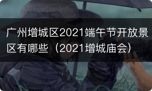 广州增城区2021端午节开放景区有哪些（2021增城庙会）