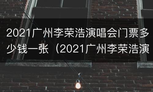 2021广州李荣浩演唱会门票多少钱一张（2021广州李荣浩演唱会门票多少钱一张啊）