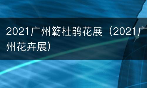 2021广州簕杜鹃花展（2021广州花卉展）