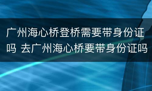广州海心桥登桥需要带身份证吗 去广州海心桥要带身份证吗