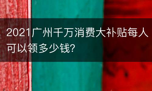 2021广州千万消费大补贴每人可以领多少钱？