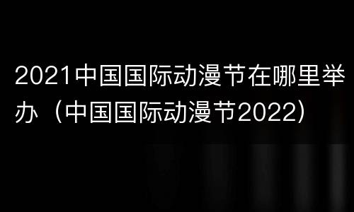 2021中国国际动漫节在哪里举办（中国国际动漫节2022）
