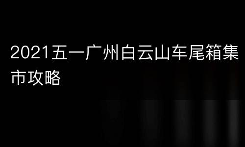 2021五一广州白云山车尾箱集市攻略