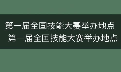 第一届全国技能大赛举办地点 第一届全国技能大赛举办地点是哪里