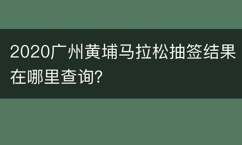 2020广州黄埔马拉松抽签结果在哪里查询？