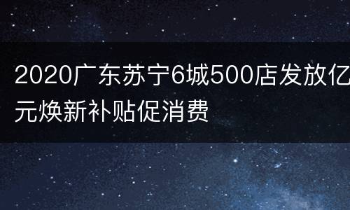 2020广东苏宁6城500店发放亿元焕新补贴促消费
