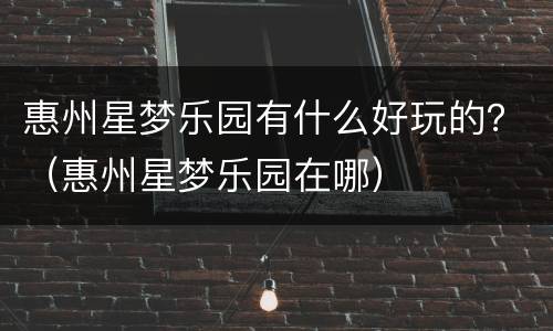 惠州星梦乐园有什么好玩的？（惠州星梦乐园在哪）