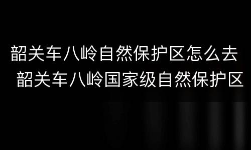韶关车八岭自然保护区怎么去 韶关车八岭国家级自然保护区