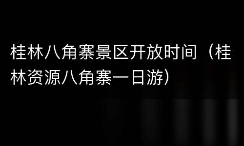 桂林八角寨景区开放时间（桂林资源八角寨一日游）