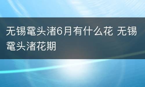 无锡鼋头渚6月有什么花 无锡鼋头渚花期