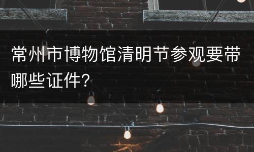 常州市博物馆清明节参观要带哪些证件？