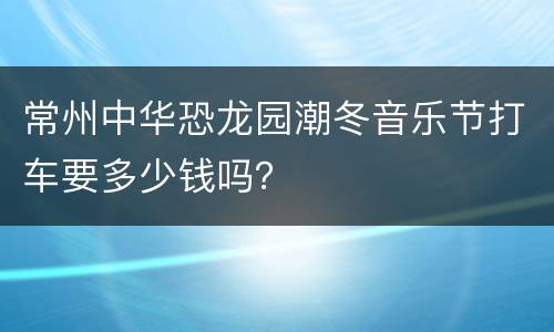 常州中华恐龙园潮冬音乐节打车要多少钱吗？