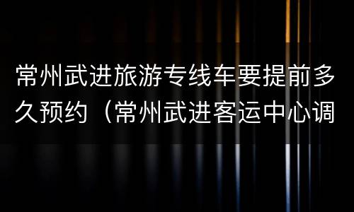 常州武进旅游专线车要提前多久预约（常州武进客运中心调度电话）