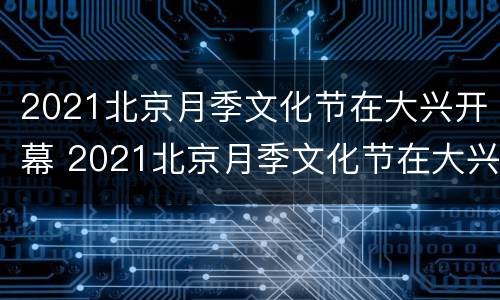 2021北京月季文化节在大兴开幕 2021北京月季文化节在大兴开幕时间