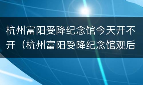 杭州富阳受降纪念馆今天开不开（杭州富阳受降纪念馆观后感）