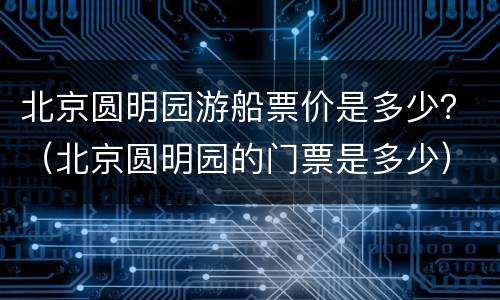 北京圆明园游船票价是多少？（北京圆明园的门票是多少）