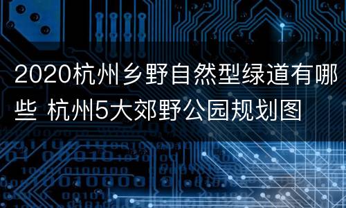 2020杭州乡野自然型绿道有哪些 杭州5大郊野公园规划图