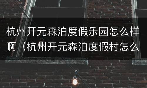 杭州开元森泊度假乐园怎么样啊（杭州开元森泊度假村怎么样）