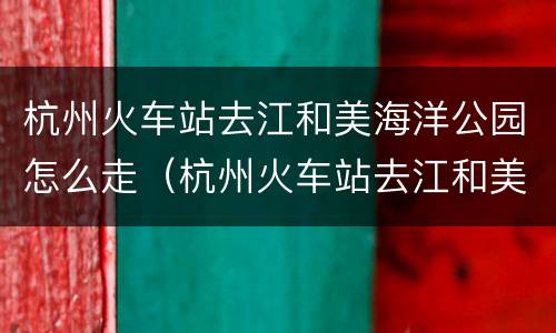 杭州火车站去江和美海洋公园怎么走（杭州火车站去江和美海洋公园怎么走最方便）