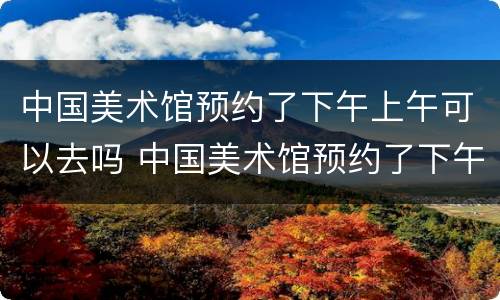 中国美术馆预约了下午上午可以去吗 中国美术馆预约了下午上午可以去吗