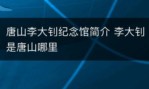 唐山李大钊纪念馆简介 李大钊是唐山哪里