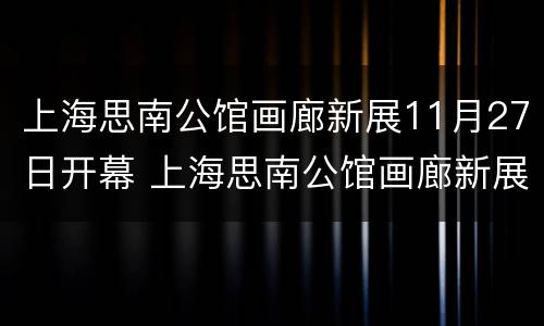上海思南公馆画廊新展11月27日开幕 上海思南公馆画廊新展11月27日开幕吗