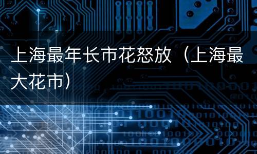 上海最年长市花怒放（上海最大花市）