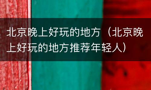 北京晚上好玩的地方（北京晚上好玩的地方推荐年轻人）