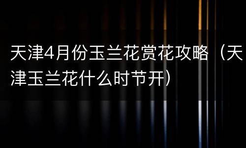 天津4月份玉兰花赏花攻略（天津玉兰花什么时节开）