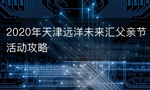 2020年天津远洋未来汇父亲节活动攻略