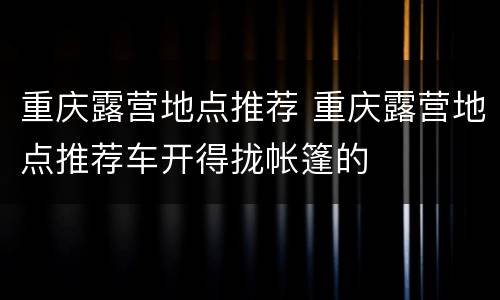 重庆露营地点推荐 重庆露营地点推荐车开得拢帐篷的
