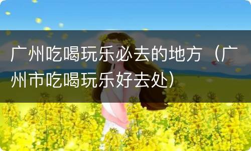 广州吃喝玩乐必去的地方（广州市吃喝玩乐好去处）