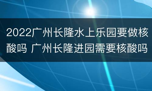 2022广州长隆水上乐园要做核酸吗 广州长隆进园需要核酸吗