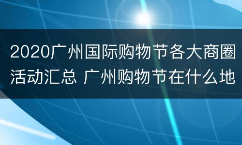 2020广州国际购物节各大商圈活动汇总 广州购物节在什么地方