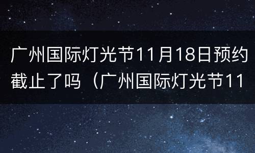 广州国际灯光节11月18日预约截止了吗（广州国际灯光节11月18日预约截止了吗）