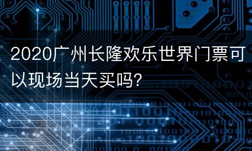 2020广州长隆欢乐世界门票可以现场当天买吗？