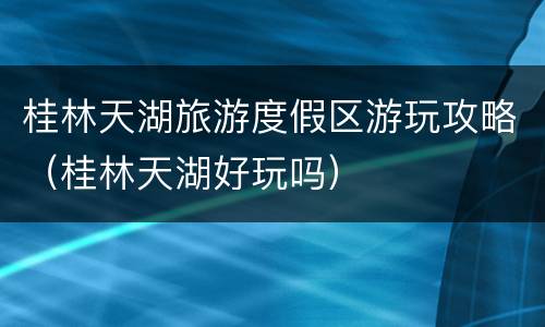 桂林天湖旅游度假区游玩攻略（桂林天湖好玩吗）