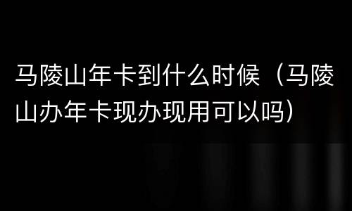 马陵山年卡到什么时候（马陵山办年卡现办现用可以吗）