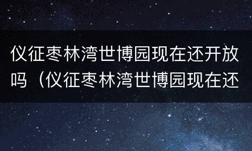 仪征枣林湾世博园现在还开放吗（仪征枣林湾世博园现在还开放吗）